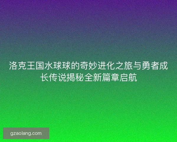 洛克王国水球球的奇妙进化之旅与勇者成长传说揭秘全新篇章启航