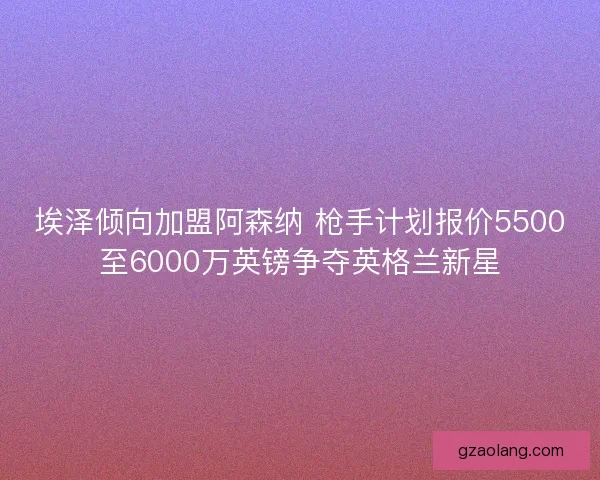 埃泽倾向加盟阿森纳 枪手计划报价5500至6000万英镑争夺英格兰新星