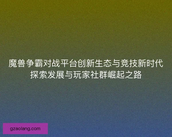 魔兽争霸对战平台创新生态与竞技新时代探索发展与玩家社群崛起之路