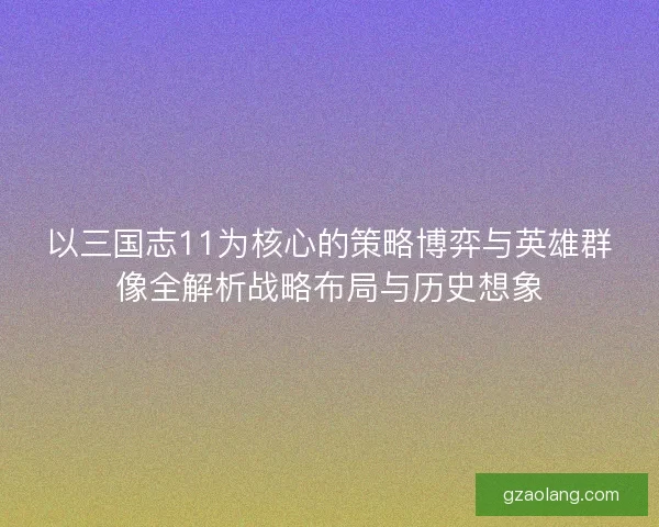 以三国志11为核心的策略博弈与英雄群像全解析战略布局与历史想象