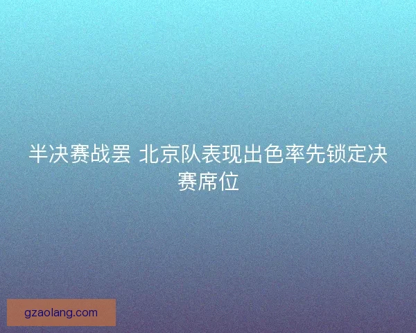 半决赛战罢 北京队表现出色率先锁定决赛席位