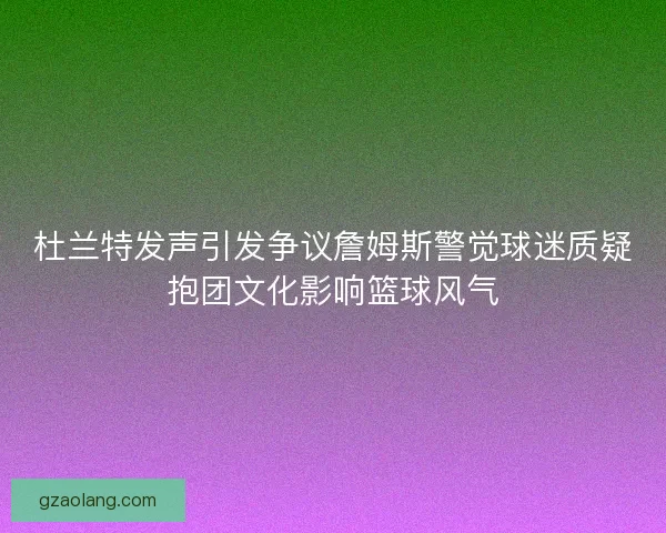 杜兰特发声引发争议詹姆斯警觉球迷质疑抱团文化影响篮球风气