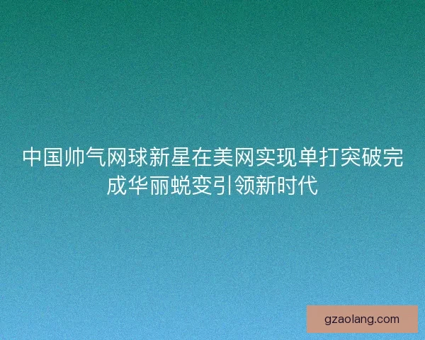 中国帅气网球新星在美网实现单打突破完成华丽蜕变引领新时代