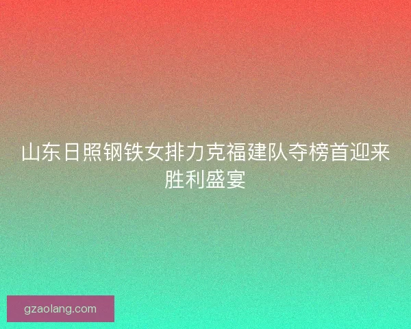 山东日照钢铁女排力克福建队夺榜首迎来胜利盛宴