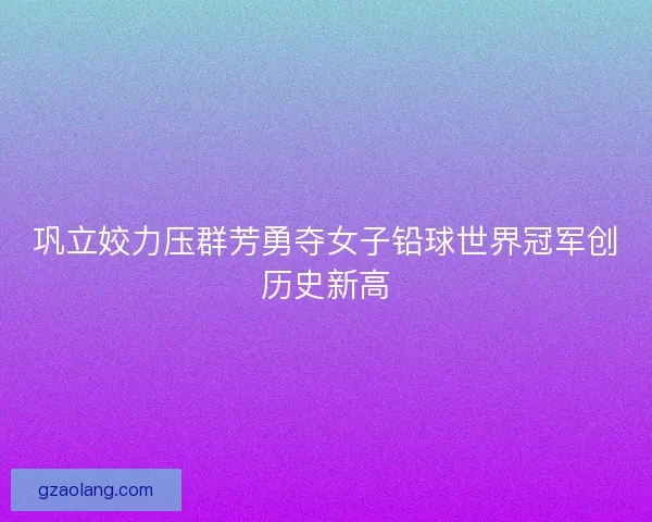 巩立姣力压群芳勇夺女子铅球世界冠军创历史新高