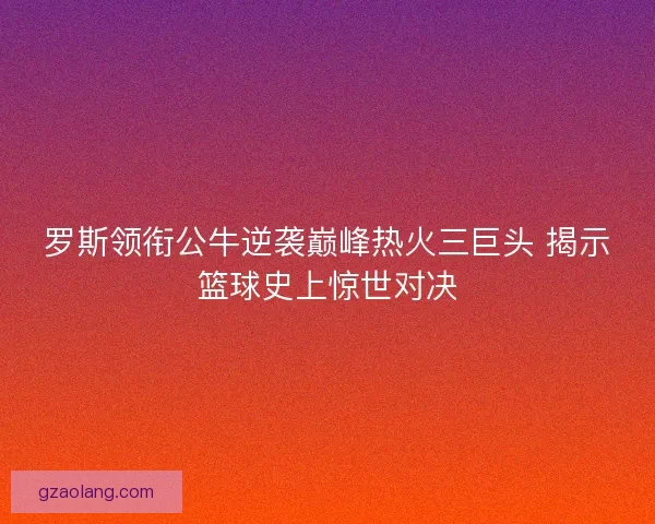 罗斯领衔公牛逆袭巅峰热火三巨头 揭示篮球史上惊世对决